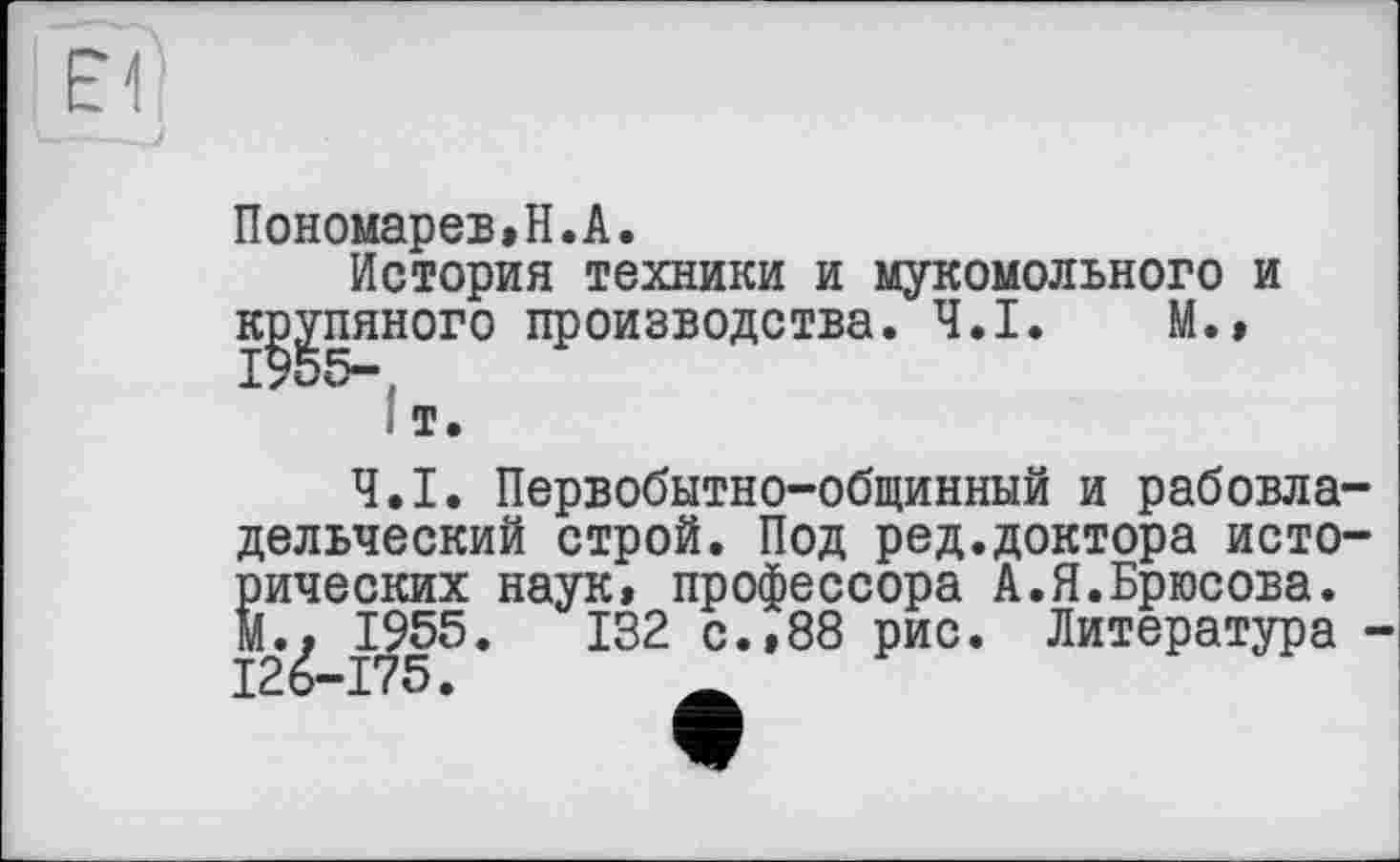 ﻿Пономарев»H.А.
История техники и мукомольного и к^пяного производства. Ч.І. М.»
I т.
Ч.І. Первобытно-общинный и рабовла дельческий строй. Под ред.доктора исто рических наук, профессора А.Я.Брюсова. М.» 1955.	132 с.»88 рис. Литература
126-175.	_